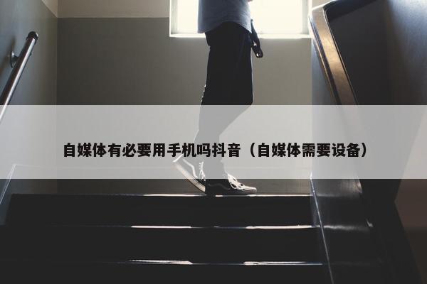 自媒体有必要用手机吗抖音（自媒体需要设备）