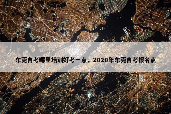 东莞自考哪里培训好考一点，2020年东莞自考报名点