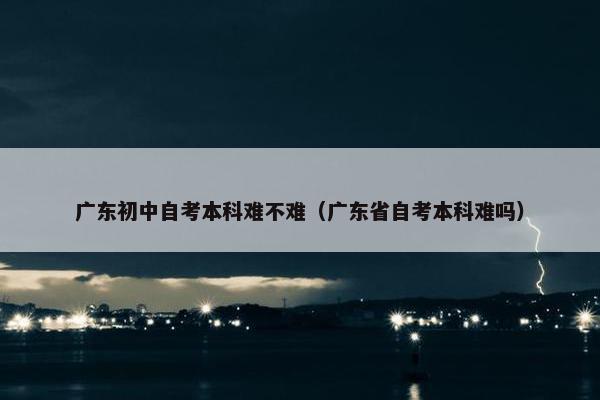 广东初中自考本科难不难（广东省自考本科难吗）