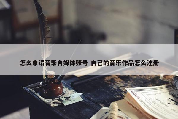 怎么申请音乐自媒体账号 自己的音乐作品怎么注册