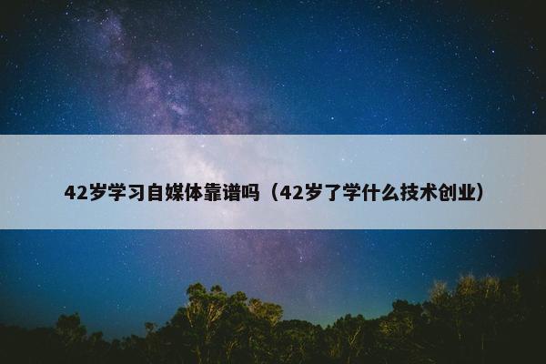 42岁学习自媒体靠谱吗（42岁了学什么技术创业）