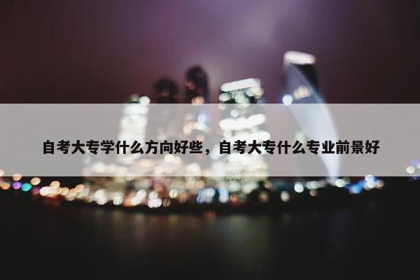 自考大专学什么方向好些，自考大专什么专业前景好