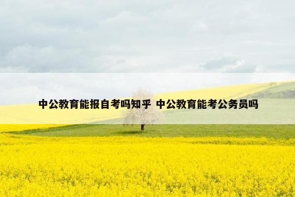 中公教育能报自考吗知乎 中公教育能考公务员吗