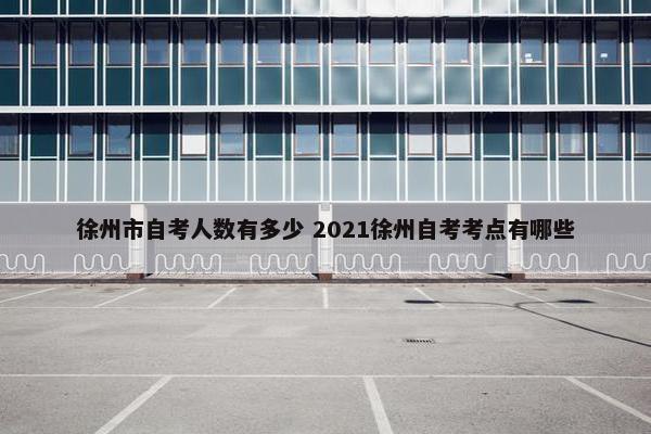 徐州市自考人数有多少 2021徐州自考考点有哪些