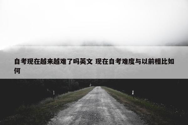 自考现在越来越难了吗英文 现在自考难度与以前相比如何