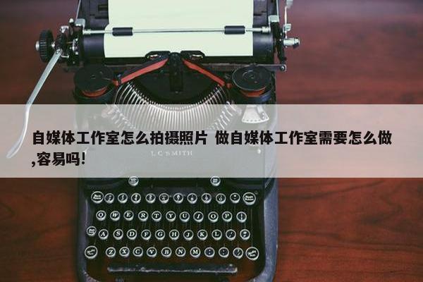 自媒体工作室怎么拍摄照片 做自媒体工作室需要怎么做,容易吗!