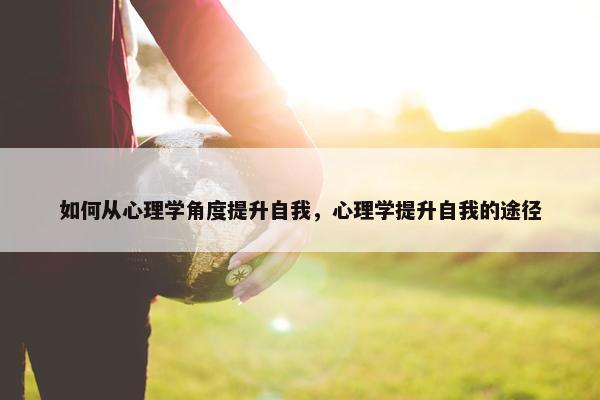 如何从心理学角度提升自我，心理学提升自我的途径