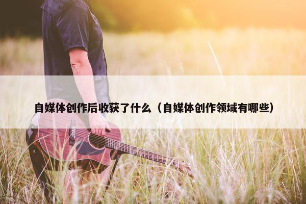 自媒体创作后收获了什么（自媒体创作领域有哪些）