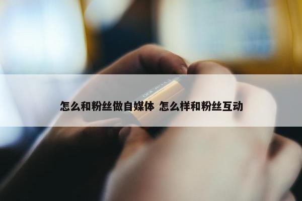 怎么和粉丝做自媒体 怎么样和粉丝互动