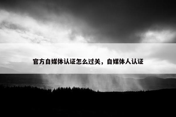 官方自媒体认证怎么过关，自媒体人认证