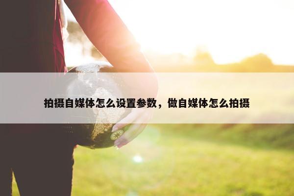 拍摄自媒体怎么设置参数，做自媒体怎么拍摄