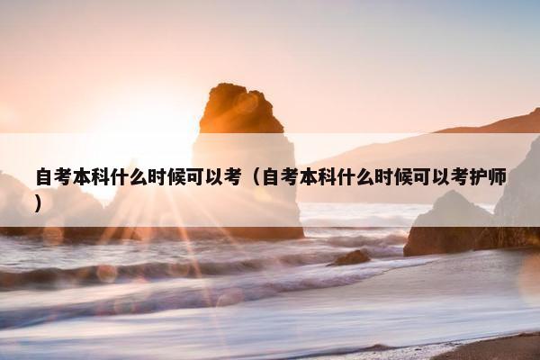 自考本科什么时候可以考（自考本科什么时候可以考护师）