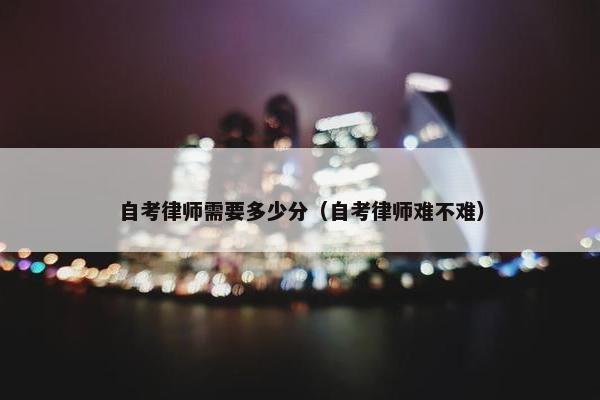 自考律师需要多少分（自考律师难不难）