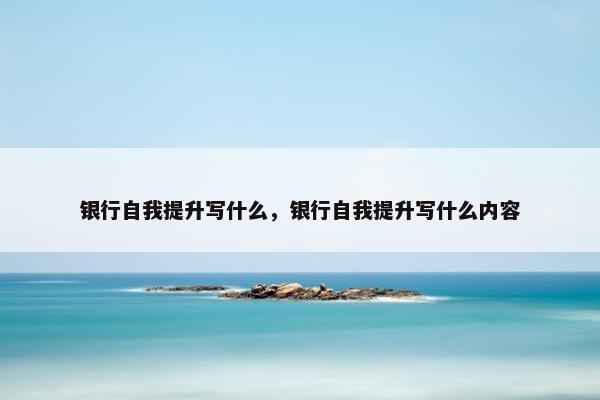 银行自我提升写什么，银行自我提升写什么内容