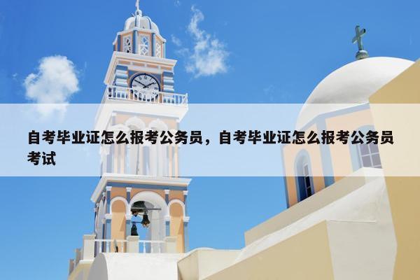 自考毕业证怎么报考公务员，自考毕业证怎么报考公务员考试