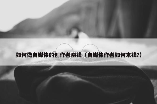 如何做自媒体的创作者赚钱（自媒体作者如何来钱?）