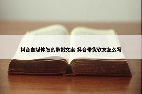 抖音自媒体怎么带货文案 抖音带货软文怎么写