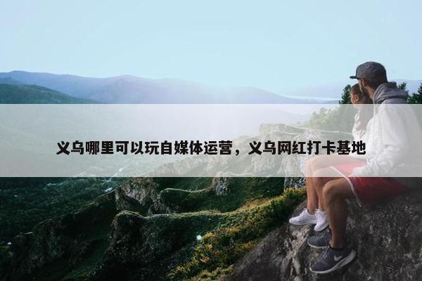 义乌哪里可以玩自媒体运营，义乌网红打卡基地