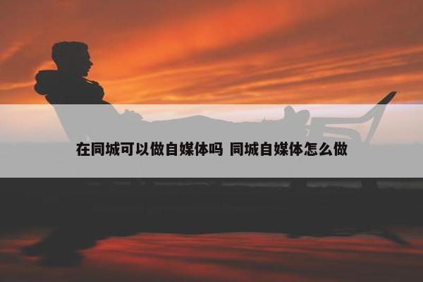 在同城可以做自媒体吗 同城自媒体怎么做