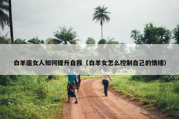 白羊座女人如何提升自我（白羊女怎么控制自己的情绪）