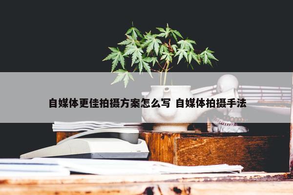 自媒体更佳拍摄方案怎么写 自媒体拍摄手法