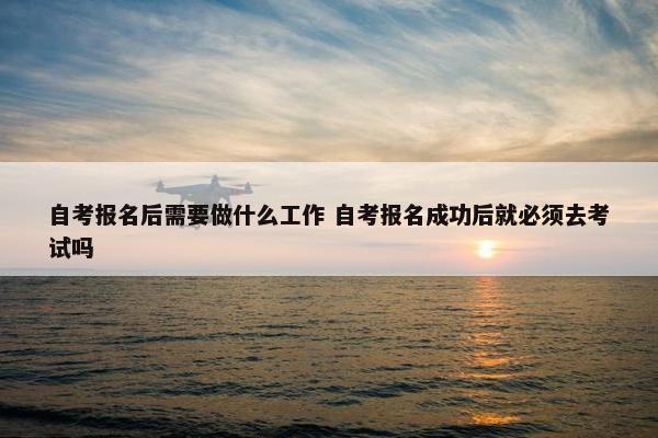 自考报名后需要做什么工作 自考报名成功后就必须去考试吗