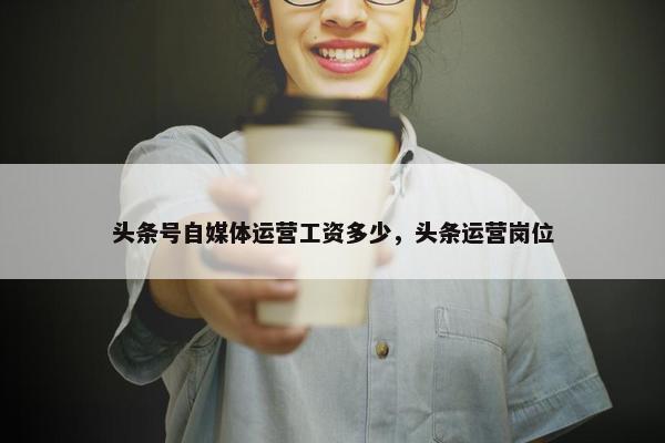 头条号自媒体运营工资多少，头条运营岗位