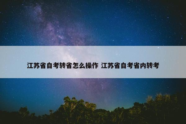 江苏省自考转省怎么操作 江苏省自考省内转考