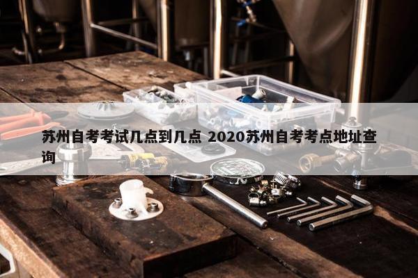 苏州自考考试几点到几点 2020苏州自考考点地址查询