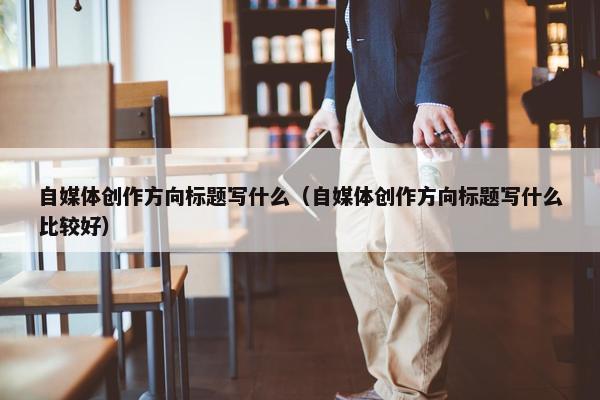 自媒体创作方向标题写什么（自媒体创作方向标题写什么比较好）