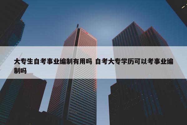 大专生自考事业编制有用吗 自考大专学历可以考事业编制吗