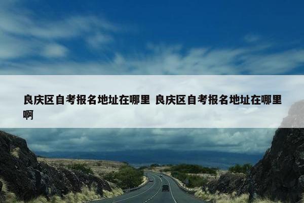 良庆区自考报名地址在哪里 良庆区自考报名地址在哪里啊