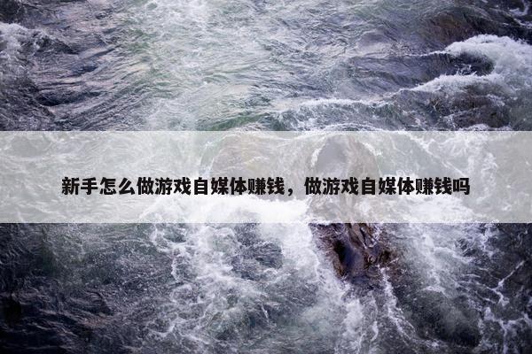 新手怎么做游戏自媒体赚钱，做游戏自媒体赚钱吗