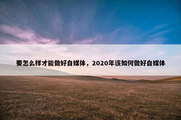 要怎么样才能做好自媒体，2020年该如何做好自媒体