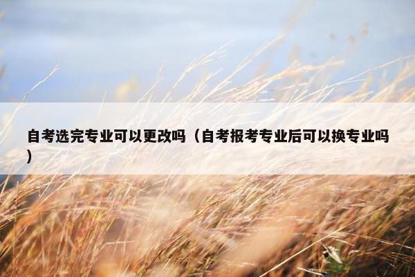 自考选完专业可以更改吗（自考报考专业后可以换专业吗）