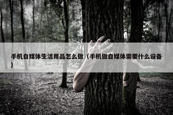 手机自媒体生活用品怎么做（手机做自媒体需要什么设备）