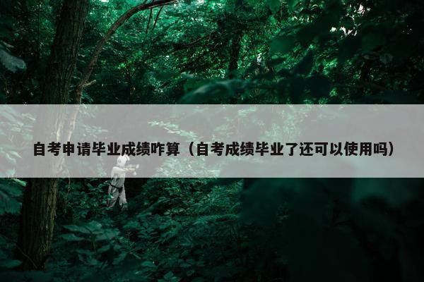 自考申请毕业成绩咋算（自考成绩毕业了还可以使用吗）