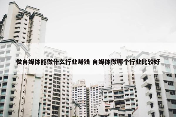 做自媒体能做什么行业赚钱 自媒体做哪个行业比较好