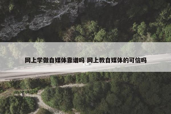 网上学做自媒体靠谱吗 网上教自媒体的可信吗