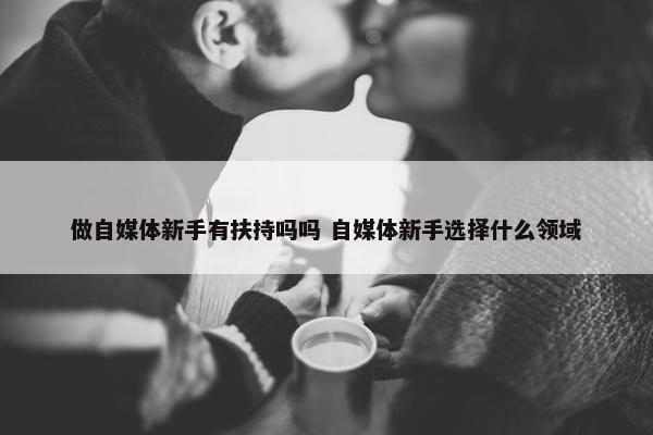 做自媒体新手有扶持吗吗 自媒体新手选择什么领域