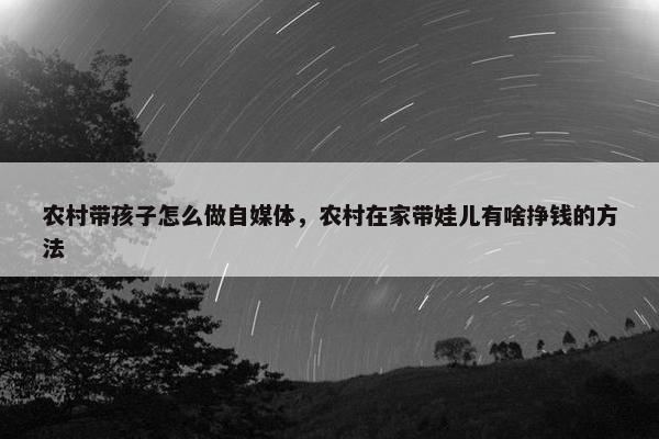 农村带孩子怎么做自媒体，农村在家带娃儿有啥挣钱的方法