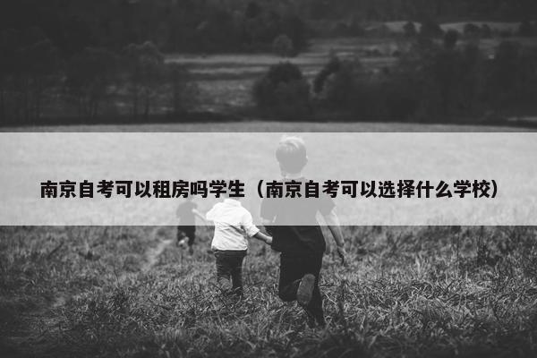 南京自考可以租房吗学生（南京自考可以选择什么学校）