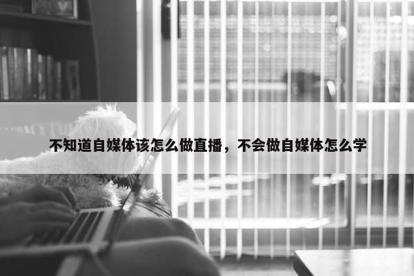 不知道自媒体该怎么做直播，不会做自媒体怎么学