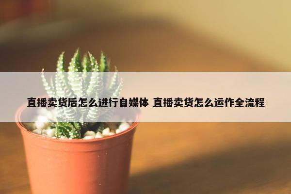 直播卖货后怎么进行自媒体 直播卖货怎么运作全流程