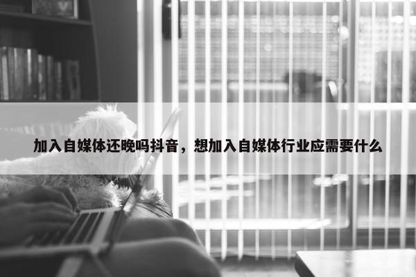 加入自媒体还晚吗抖音，想加入自媒体行业应需要什么