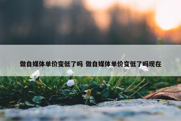 做自媒体单价变低了吗 做自媒体单价变低了吗现在