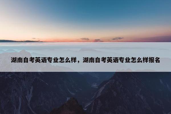 湖南自考英语专业怎么样，湖南自考英语专业怎么样报名