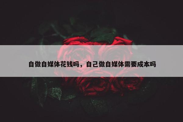 自做自媒体花钱吗，自己做自媒体需要成本吗