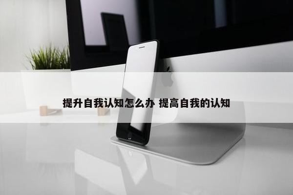 提升自我认知怎么办 提高自我的认知