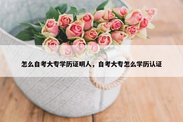 怎么自考大专学历证明人，自考大专怎么学历认证